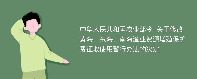 中华人民共和国农业部令-关于修改黄海、东海、南海渔业资源增殖保护费征收使用暂行办法的决定